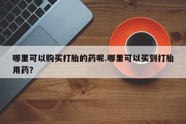 私人售卖打胎药哪里可以购买打胎的药呢.哪里可以买到打胎用药？